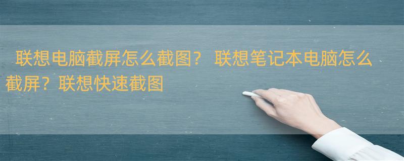 联想电脑截屏怎么截图？ 联想笔记本电脑怎么截屏？联想快速截图