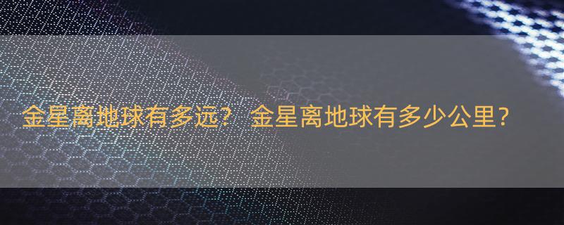 金星离地球有多远？ 金星离地球有多少公里？