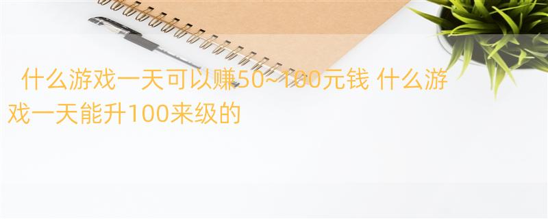 什么游戏一天可以赚50~100元钱 什么游戏一天能升100来级的