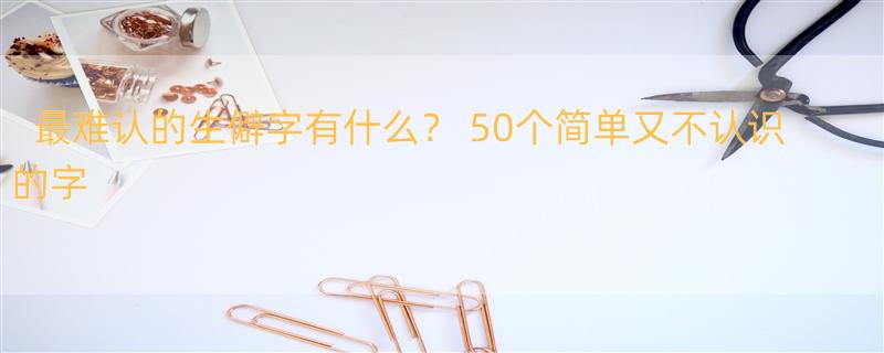 最难认的生僻字有什么？ 50个简单又不认识的字