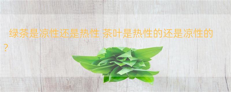 绿茶是凉性还是热性 茶叶是热性的还是凉性的？