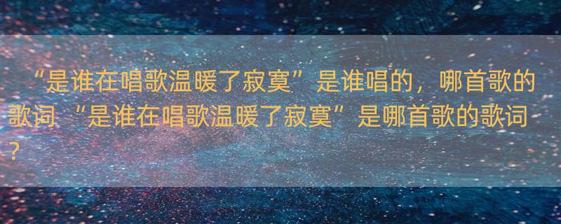 “是谁在唱歌温暖了寂寞”是谁唱的，哪首歌的歌词 “是谁在唱歌温暖了寂寞”是哪首歌的歌词？