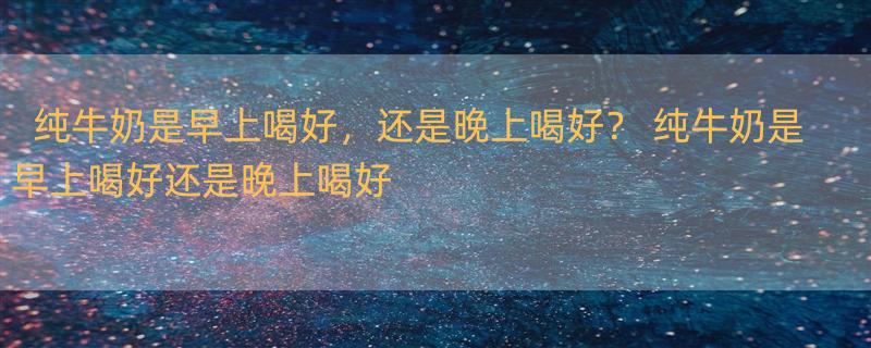 纯牛奶是早上喝好，还是晚上喝好？ 纯牛奶是早上喝好还是晚上喝好