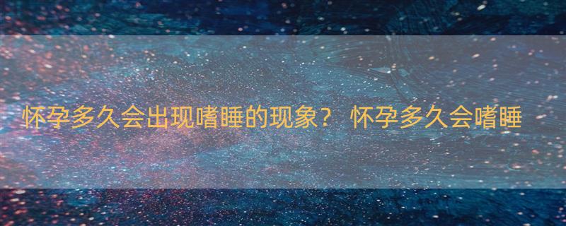 怀孕多久会出现嗜睡的现象？ 怀孕多久会嗜睡