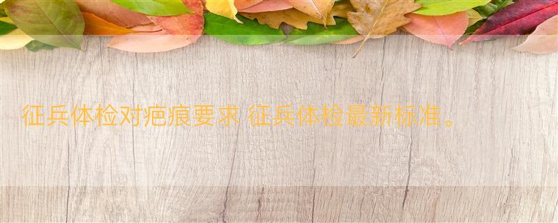 征兵体检对疤痕要求 征兵体检最新标准。