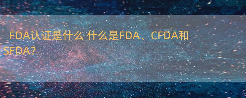 FDA认证是什么 什么是FDA、CFDA和SFDA？