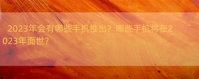 2023即将上市的手机有哪些 2023年将要发布的手机有哪些？