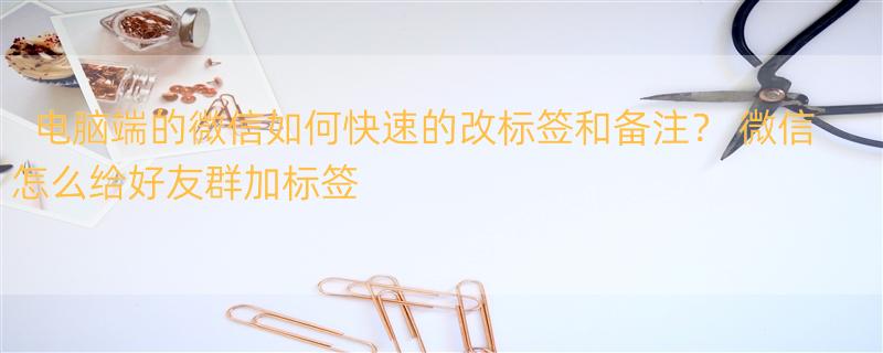 电脑端的微信如何快速的改标签和备注？ 微信怎么给好友群加标签