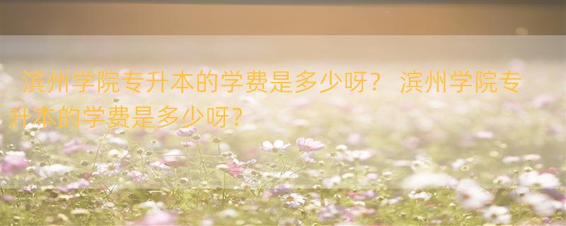 滨州学院专升本的学费是多少呀？ 滨州学院专升本的学费是多少呀？