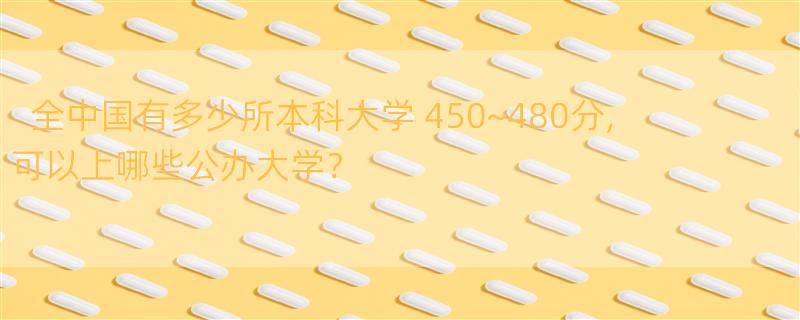 全中国有多少所本科大学 450~480分,可以上哪些公办大学？