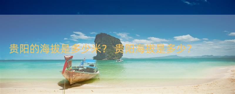 贵阳的海拔是多少米？ 贵阳海拔是多少？