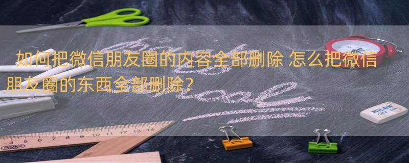 如何把微信朋友圈的内容全部删除 怎么把微信朋友圈的东西全部删除？