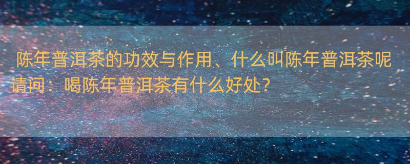 陈年普洱茶的功效与作用、什么叫陈年普洱茶呢 请问：喝陈年普洱茶有什么好处？