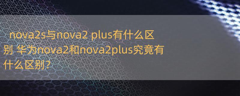 nova2s与nova2 plus有什么区别 华为nova2和nova2plus究竟有什么区别？