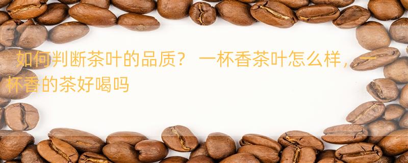 如何判断茶叶的品质？ 一杯香茶叶怎么样，一杯香的茶好喝吗