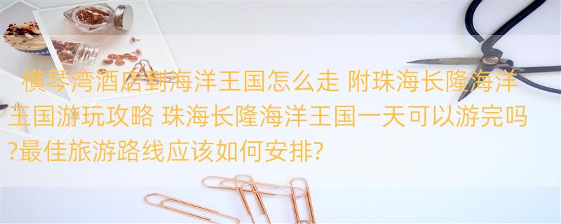 横琴湾酒店到海洋王国怎么走 附珠海长隆海洋王国游玩攻略 珠海长隆海洋王国一天可以游完吗?最佳旅游路线应该如何安排?