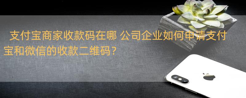 支付宝商家收款码在哪 公司企业如何申请支付宝和微信的收款二维码？