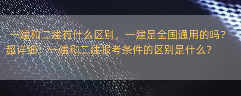 一建和二建有什么区别，一建是全国通用的吗？ 超详细：一建和二建报考条件的区别是什么？