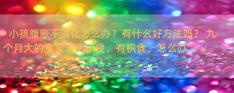 小孩腹胀不消化怎么办？有什么好方法吗？ 九个月大的宝宝消化不良，有积食，怎么办