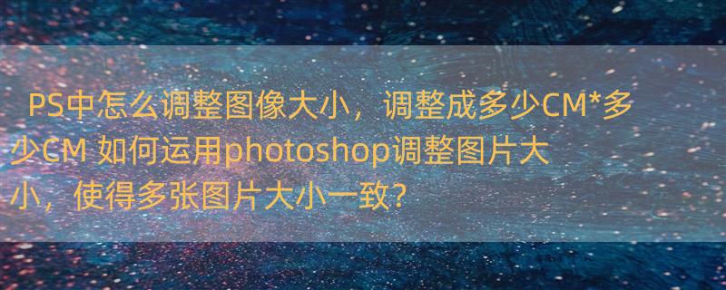 PS中怎么调整图像大小，调整成多少CM*多少CM 如何运用photoshop调整图片大小，使得多张图片大小一致？