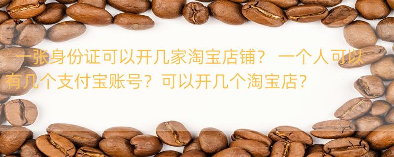 一张身份证可以开几家淘宝店铺？ 一个人可以有几个支付宝账号？可以开几个淘宝店？