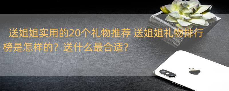 送姐姐实用的20个礼物推荐 送姐姐礼物排行榜是怎样的？送什么最合适？