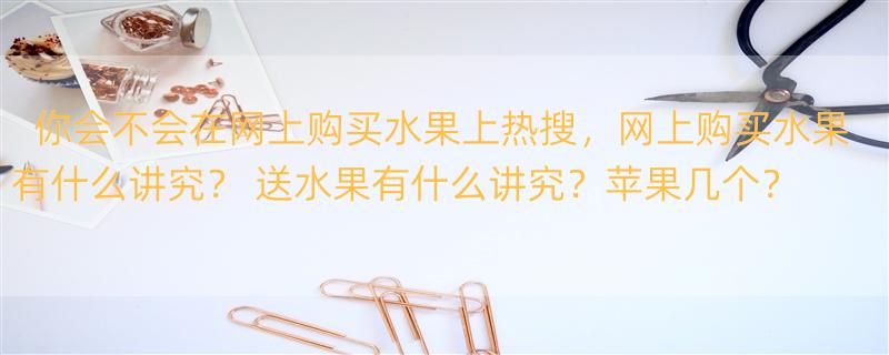 你会不会在网上购买水果上热搜，网上购买水果有什么讲究？ 送水果有什么讲究？苹果几个？