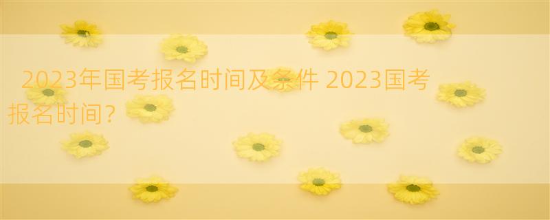 2023年国考报名时间及条件 2023国考报名时间？