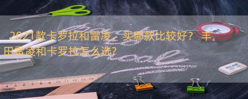 2021款卡罗拉和雷凌，买哪款比较好？ 丰田雷凌和卡罗拉怎么选?