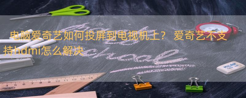 电脑爱奇艺如何投屏到电视机上？ 爱奇艺不支持hdmi怎么解决