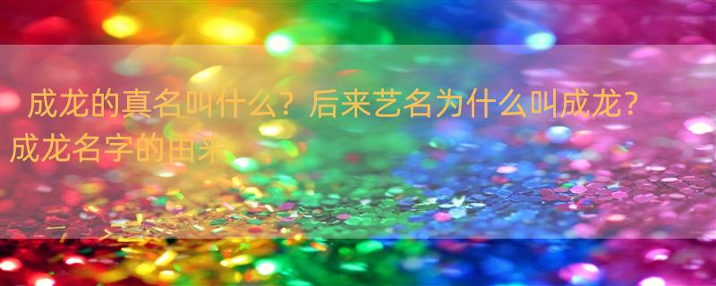 成龙的真名叫什么？后来艺名为什么叫成龙？ 成龙名字的由来