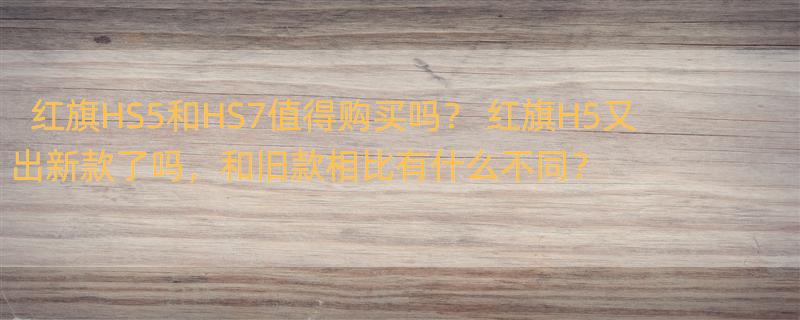 红旗HS5和HS7值得购买吗？ 红旗H5又出新款了吗，和旧款相比有什么不同？