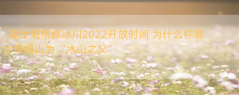 慕士塔格峰冰川2022开放时间 为什么称慕士塔格山为“冰山之父”