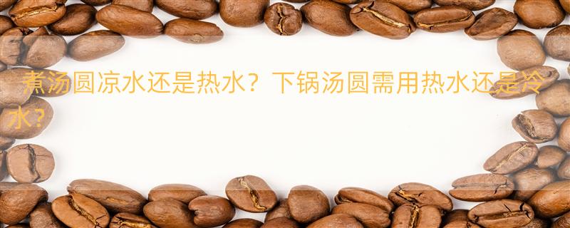 煮汤圆是凉水下锅,还是热水下锅? 煮汤圆用热水还是冷水？