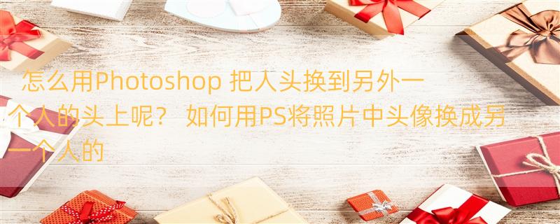 怎么用Photoshop 把人头换到另外一个人的头上呢？ 如何用PS将照片中头像换成另一个人的