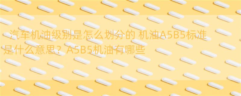 汽车机油级别是怎么划分的 机油A5B5标准是什么意思？A5B5机油有哪些