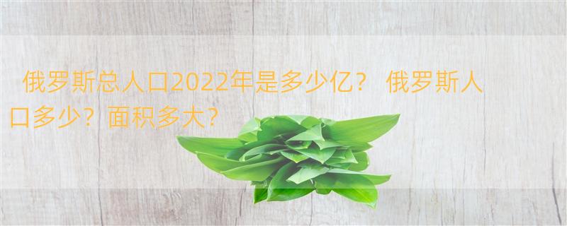 俄罗斯总人口2022年是多少亿？ 俄罗斯人口多少？面积多大？