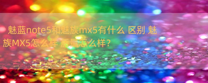 魅蓝note5和魅族mx5有什么 区别 魅族MX5怎么样 质量怎么样？