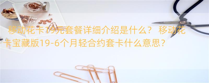 移动花卡19元套餐详细介绍是什么？ 移动花卡宝藏版19-6个月轻合约套卡什么意思？